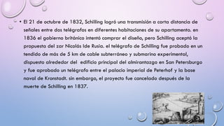 • El 21 de octubre de 1832, Schilling logró una transmisión a corta distancia de
señales entre dos telégrafos en diferentes habitaciones de su apartamento. en
1836 el gobierno británico intentó comprar el diseño, pero Schilling aceptó la
propuesta del zar Nicolás Ide Rusia. el telégrafo de Schilling fue probado en un
tendido de más de 5 km de cable subterráneo y submarino experimental,
dispuesto alrededor del edificio principal del almirantazgo en San Petersburgo
y fue aprobado un telégrafo entre el palacio imperial de Peterhof y la base
naval de Kronstadt. sin embargo, el proyecto fue cancelado después de la
muerte de Schilling en 1837.

 