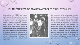 EL TELÉGRAFO DE GAUSS-WEBER Y CARL STEINHEIL
• Desarrollaron en 1831 una nueva
teoría sobre el magnetismo terrestre.
entre los inventos más importantes de
la época estuvo el magnetómetro
unifilar y bifilar, que permitió a ambos
medir incluso los más pequeños
desvíos de la aguja de una brújula. el
6 de mayo de 1833, ambos instalaron
una línea telegráfica de 1200 metros
de longitud sobre los tejados de la
población alemana de Gotinga donde
ambos trabajaban, uniendo la
universidad con el observatorio
astronómico.

Los inventores y la universidad carecían
de fondos para desarrollar el telégrafo
por su propia cuenta, por lo que recibió
fondos del científico alemán Alexander
von Humboldt. El ingeniero y astrónomo
alemán Karl August von Steinheil en
Múnich fue capaz de construir una red
telegráfica dentro de la ciudad en 1835
y 1836 y aunque creó un sistema de
escritura telegráfica, este no se adoptó en
la práctica. Se instaló una línea de
telégrafo a lo largo del ferrocarril alemán
por primera vez en 1835.

 