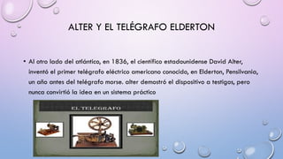 ALTER Y EL TELÉGRAFO ELDERTON
• Al otro lado del atlántico, en 1836, el científico estadounidense David Alter,
inventó el primer telégrafo eléctrico americano conocido, en Elderton, Pensilvania,
un año antes del telégrafo morse. alter demostró el dispositivo a testigos, pero
nunca convirtió la idea en un sistema práctico

 