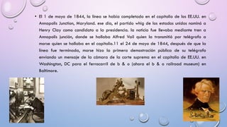 • El 1 de mayo de 1844, la línea se había completado en el capitolio de los EE.UU. en
Annapolis Junction, Maryland. ese día, el partido whig de los estados unidos nominó a
Henry Clay como candidato a la presidencia. la noticia fue llevaba mediante tren a
Annapolis junción, donde se hallaba Alfred Vail quien la transmitió por telégrafo a
morse quien se hallaba en el capitolio.11 el 24 de mayo de 1844, después de que la
línea fue terminada, morse hizo la primera demostración pública de su telégrafo
enviando un mensaje de la cámara de la corte suprema en el capitolio de EE.UU. en
Washington, DC para el ferrocarril de b & o (ahora el b & o railroad museum) en
Baltimore.

 