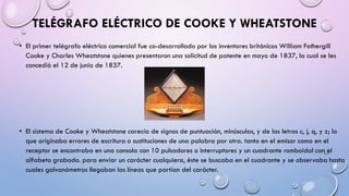TELÉGRAFO ELÉCTRICO DE COOKE Y WHEATSTONE
• El primer telégrafo eléctrico comercial fue co-desarrollado por los inventores británicos William Fothergill
Cooke y Charles Wheatstone quienes presentaron una solicitud de patente en mayo de 1837, la cual se les
concedió el 12 de junio de 1837.

• El sistema de Cooke y Wheatstone carecía de signos de puntuación, minúsculas, y de las letras c, j, q, y z; lo
que originaba errores de escritura o sustituciones de una palabra por otra. tanto en el emisor como en el
receptor se encontraba en una consola con 10 pulsadores o interruptores y un cuadrante romboidal con el
alfabeto grabado. para enviar un carácter cualquiera, éste se buscaba en el cuadrante y se observaba hasta
cuales galvanómetros llegaban las líneas que partían del carácter.

 