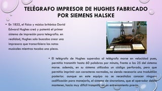 TELÉGRAFO IMPRESOR DE HUGHES FABRICADO
POR SIEMENS HALSKE
• En 1855, el físico y músico británico David
Edward Hughes creó y patentó el primer
sistema de impresión para telegrafía. en
realidad, Hughes solo buscaba crear una
impresora que transcribiera las notas
musicales mientras tocaba una pieza.
• El telégrafo de Hughes superaba al telégrafo morse en velocidad pues,
permitía transmitir hasta 60 palabras por minuto, frente a las 25 del sistema
morse. además, en su sistema utilizaba un código perforado, pero que
permitía imprimir con caracteres normales, no siendo necesaria una traducción
posterior. aunque en este equipo no se necesitaba conocer ninguna
codificación para manejarlo, el sistema de sincronismo, que el operador debía
mantener, hacía muy difícil transmitir sin un entrenamiento previo.

 