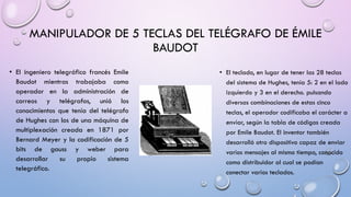 MANIPULADOR DE 5 TECLAS DEL TELÉGRAFO DE ÉMILE
BAUDOT
• El ingeniero telegráfico francés Emile
Baudot mientras trabajaba como
operador en la administración de
correos y telégrafos, unió los
conocimientos que tenía del telégrafo
de Hughes con los de una máquina de
multiplexación creada en 1871 por
Bernard Meyer y la codificación de 5
bits de gauss y weber para
desarrollar
su
propio
sistema
telegráfico.

• El teclado, en lugar de tener las 28 teclas
del sistema de Hughes, tenía 5: 2 en el lado
izquierdo y 3 en el derecho. pulsando
diversas combinaciones de estas cinco
teclas, el operador codificaba el carácter a
enviar, según la tabla de códigos creada
por Emile Baudot. El inventor también
desarrolló otro dispositivo capaz de enviar
varios mensajes al mismo tiempo, conocido
como distribuidor al cual se podían
conectar varios teclados.

 