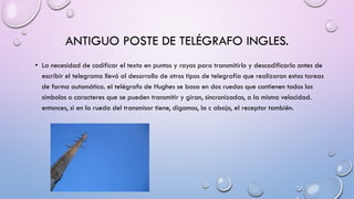 ANTIGUO POSTE DE TELÉGRAFO INGLES.
• La necesidad de codificar el texto en puntos y rayas para transmitirlo y descodificarlo antes de
escribir el telegrama llevó al desarrollo de otros tipos de telegrafía que realizaran estas tareas
de forma automática. el telégrafo de Hughes se basa en dos ruedas que contienen todos los
símbolos o caracteres que se pueden transmitir y giran, sincronizadas, a la misma velocidad.
entonces, si en la rueda del transmisor tiene, digamos, la c abajo, el receptor también.

 