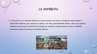LA IMPRENTA
• La imprenta es un método mecánico de reproducción de textos e imágenes sobre papel o
materiales similares, que consiste en aplicar una tinta, generalmente oleosa, sobre unas piezas
metálicas (tipos) para transferirla al papel por presión. aunque comenzó como un método
artesanal, supuso la primera revolución cultural.

 