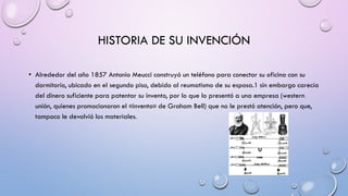 HISTORIA DE SU INVENCIÓN
• Alrededor del año 1857 Antonio Meucci construyó un teléfono para conectar su oficina con su
dormitorio, ubicado en el segundo piso, debido al reumatismo de su esposa.1 sin embargo carecía
del dinero suficiente para patentar su invento, por lo que lo presentó a una empresa (western
unión, quienes promocionaron el «invento» de Graham Bell) que no le prestó atención, pero que,
tampoco le devolvió los materiales.

 