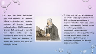 • En 1876, tras haber descubierto
que para transmitir voz humana
sólo se podía utilizar una corriente
continua, el inventor escocés
nacionalizado en EE.UU. Alexander
Graham Bell, construyó y patentó
unas horas antes que su
compatriota Elisha Gray el primer
teléfono capaz de transmitir y
recibir voz humana con toda su
calidad y timbre.

• El 11 de junio de 2002 el congreso de
los estados unidos aprobó la resolución
269, por la que reconoció que el
inventor del teléfono había sido Antonio
Meucci y no Alexander Graham Bell. en
la resolución, aprobada por
unanimidad, los representantes
estadounidenses estiman que «la vida y
obra de Antonio Meucci debe ser
reconocida legalmente, y que su
trabajo en la invención del teléfono
debe ser admitida.

 