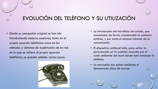 EVOLUCIÓN DEL TELÉFONO Y SU UTILIZACIÓN
• Desde su concepción original se han ido
introduciendo mejoras sucesivas, tanto en el
propio aparato telefónico como en los
métodos y sistemas de explotación de la red.
en lo que se refiere al propio aparato
telefónico, se pueden señalar varias cosas:

• La introducción del micrófono de carbón, que
aumentaba de forma considerable la potencia
emitida, y por tanto el alcance máximo de la
comunicación.
• El dispositivo antilocal luink, para evitar la
perturbación en la audición causada por el
ruido ambiente del local donde está instalado el
teléfono.
• La marcación por pulsos mediante el
denominado disco de marcar.

 