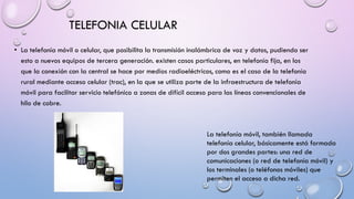 TELEFONIA CELULAR
• La telefonía móvil o celular, que posibilita la transmisión inalámbrica de voz y datos, pudiendo ser
esto a nuevos equipos de tercera generación. existen casos particulares, en telefonía fija, en los
que la conexión con la central se hace por medios radioeléctricos, como es el caso de la telefonía
rural mediante acceso celular (trac), en la que se utiliza parte de la infraestructura de telefonía
móvil para facilitar servicio telefónico a zonas de difícil acceso para las líneas convencionales de
hilo de cobre.

La telefonía móvil, también llamada
telefonía celular, básicamente está formada
por dos grandes partes: una red de
comunicaciones (o red de telefonía móvil) y
los terminales (o teléfonos móviles) que
permiten el acceso a dicha red.

 