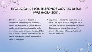 EVOLUCIÓN DE LOS TELÉFONOS MÓVILES DESDE
1995 HASTA 2001.
• El teléfono celular es un dispositivo
inalámbrico electrónico para acceder y
utilizar los servicios de la red de telefonía
celular o móvil. se denomina celular en la
mayoría de países latinoamericanos debido a
que el servicio funciona mediante una red de
celdas, donde cada antena repetidora de
señal es una célula.

• La primera red comercial automática fue la
de NTT de Japón en 1974 y seguido por la
NMT, que funcionaba en simultáneo en Suecia,
Dinamarca, noruega y Finlandia en 1981
usando teléfonos de Ericsson y Mobira (el
ancestro de Nokia)

 
