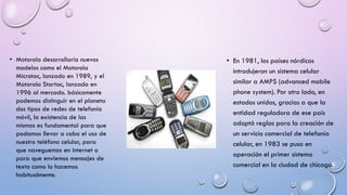 • Motorola desarrollaría nuevos
modelos como el Motorola
Microtac, lanzado en 1989, y el
Motorola Startac, lanzado en
1996 al mercado. básicamente
podemos distinguir en el planeta
dos tipos de redes de telefonía
móvil, la existencia de las
mismas es fundamental para que
podamos llevar a cabo el uso de
nuestro teléfono celular, para
que naveguemos en internet o
para que enviemos mensajes de
texto como lo hacemos
habitualmente.

• En 1981, los países nórdicos
introdujeron un sistema celular
similar a AMPS (advanced mobile
phone system). Por otro lado, en
estados unidos, gracias a que la
entidad reguladora de ese país
adoptó reglas para la creación de
un servicio comercial de telefonía
celular, en 1983 se puso en
operación el primer sistema
comercial en la ciudad de chicago.

 