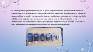 • La tecnología tuvo gran aceptación, por lo que a los pocos años de implantarse se empezó a
saturar el servicio. en ese sentido, hubo la necesidad de desarrollar e implantar otras formas de
acceso múltiple al canal y transformar los sistemas analógicos a digitales, con el objeto de darle
cabida a más usuarios. para separar una etapa de la otra, la telefonía celular se ha
caracterizado por contar con diferentes generaciones. a continuación, se describe cada una de
ellas. en la actualidad tienen gran importancia los teléfonos móviles táctiles.

 