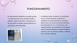 FUNCIONAMIENTO
• La comunicación telefónica es posible gracias
a la interconexión entre centrales móviles y
públicas. según las bandas o frecuencias en
las que opera el celular, podrá funcionar en
una parte u otra del mundo.

• La telefonía celular consiste en la combinación
de una red de estaciones transmisoras o
receptoras de radio (repetidores, estaciones
base o bts) y una serie de centrales telefónicas
de conmutación de 1er y 5º nivel (msc y bsc
respectivamente), que posibilita la comunicación
entre terminales telefónicos portátiles (teléfonos
móviles) o entre terminales portátiles y teléfonos
de la red fija tradicional.

 
