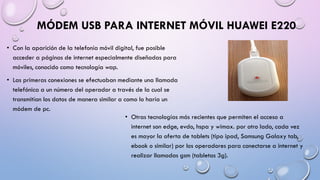 MÓDEM USB PARA INTERNET MÓVIL HUAWEI E220
• Con la aparición de la telefonía móvil digital, fue posible
acceder a páginas de internet especialmente diseñadas para
móviles, conocido como tecnología wap.
• Las primeras conexiones se efectuaban mediante una llamada
telefónica a un número del operador a través de la cual se
transmitían los datos de manera similar a como lo haría un
módem de pc.
• Otras tecnologías más recientes que permiten el acceso a
internet son edge, evdo, hspa y wimax. por otro lado, cada vez
es mayor la oferta de tablets (tipo ipad, Samsung Galaxy tab,
ebook o similar) por los operadores para conectarse a internet y
realizar llamadas gsm (tabletas 3g).

 