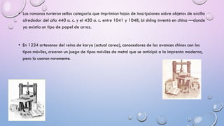 • Los romanos tuvieron sellos categoría que imprimían hojas de inscripciones sobre objetos de arcilla
alrededor del año 440 a. c. y el 430 a. c. entre 1041 y 1048, bì shēng inventó en china —donde
ya existía un tipo de papel de arroz.

• En 1234 artesanos del reino de koryo (actual corea), conocedores de los avances chinos con los
tipos móviles, crearon un juego de tipos móviles de metal que se anticipó a la imprenta moderna,
pero lo usaron raramente.

 