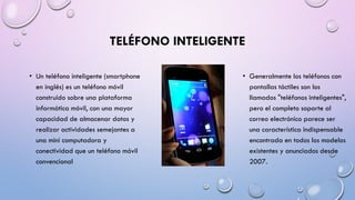 TELÉFONO INTELIGENTE
• Un teléfono inteligente (smartphone
en inglés) es un teléfono móvil
construido sobre una plataforma
informática móvil, con una mayor
capacidad de almacenar datos y
realizar actividades semejantes a
una mini computadora y
conectividad que un teléfono móvil
convencional

• Generalmente los teléfonos con
pantallas táctiles son los
llamados "teléfonos inteligentes",
pero el completo soporte al
correo electrónico parece ser
una característica indispensable
encontrada en todos los modelos
existentes y anunciados desde
2007.

 