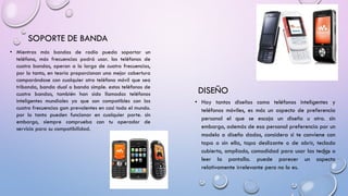 SOPORTE DE BANDA
• Mientras más bandas de radio pueda soportar un
teléfono, más frecuencias podrá usar. los teléfonos de
cuatro bandas, operan a lo largo de cuatro frecuencias,
por lo tanto, en teoría proporcionan una mejor cobertura
comparándose con cualquier otro teléfono móvil que sea
tribanda, banda dual o banda simple. estos teléfonos de
cuatro bandas, también han sido llamados teléfonos
inteligentes mundiales ya que son compatibles con las
cuatro frecuencias gsm prevalentes en casi todo el mundo.
por lo tanto pueden funcionar en cualquier parte. sin
embargo, siempre comprueba con tu operador de
servicio para su compatibilidad.

DISEÑO
• Hay tantos diseños como teléfonos inteligentes y
teléfonos móviles, es más un aspecto de preferencia
personal el que se escoja un diseño u otro. sin
embargo, además de esa personal preferencia por un
modelo o diseño dados, considera si te conviene con
tapa o sin ella, tapa deslizante o de abrir, teclado
cubierto, ampliado, comodidad para usar las teclas o
leer la pantalla. puede parecer un aspecto
relativamente irrelevante pero no lo es.

 