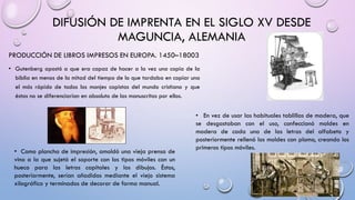 DIFUSIÓN DE IMPRENTA EN EL SIGLO XV DESDE
MAGUNCIA, ALEMANIA
PRODUCCIÓN DE LIBROS IMPRESOS EN EUROPA. 1450–18003
• Gutenberg apostó a que era capaz de hacer a la vez una copia de la
biblia en menos de la mitad del tiempo de lo que tardaba en copiar una
el más rápido de todos los monjes copistas del mundo cristiano y que
éstas no se diferenciarían en absoluto de las manuscritas por ellos.
• En vez de usar las habituales tablillas de madera, que

• Como plancha de impresión, amoldó una vieja prensa de
vino a la que sujetó el soporte con los tipos móviles con un
hueco para las letras capitales y los dibujos. Éstos,
posteriormente, serían añadidos mediante el viejo sistema
xilográfico y terminados de decorar de forma manual.

se desgastaban con el uso, confeccionó moldes en
madera de cada una de las letras del alfabeto y
posteriormente rellenó los moldes con plomo, creando los
primeros tipos móviles.

 