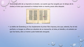 • Gutenberg salió de su imprenta arruinado y se cuenta que fue acogido por el obispo de la
ciudad, el único que reconoció su trabajo hasta su muerte, pocos años después.

• La biblia de Gutenberg no fue simplemente el primer libro impreso, sino que, además, fue el más
perfecto. su imagen no difiere en absoluto de un manuscrito. el mimo, el detalle y el cuidado con
que fue hecho, sólo su inventor pudo habérselo otorgado.

 