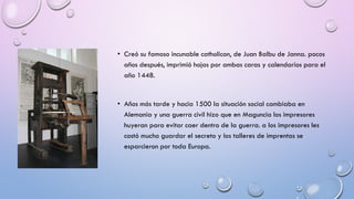 • Creó su famoso incunable catholicon, de Juan Balbu de Janna. pocos
años después, imprimió hojas por ambas caras y calendarios para el
año 1448.

• Años más tarde y hacia 1500 la situación social cambiaba en
Alemania y una guerra civil hizo que en Maguncia los impresores
huyeran para evitar caer dentro de la guerra. a los impresores les
costó mucho guardar el secreto y los talleres de imprentas se
esparcieron por toda Europa.

 