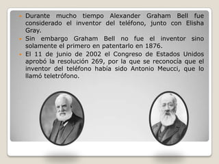  Durante mucho tiempo Alexander Graham Bell fue
considerado el inventor del teléfono, junto con Elisha
Gray.
 Sin embargo Graham Bell no fue el inventor sino
solamente el primero en patentarlo en 1876.
 El 11 de junio de 2002 el Congreso de Estados Unidos
aprobó la resolución 269, por la que se reconocía que el
inventor del teléfono había sido Antonio Meucci, que lo
llamó teletrófono.
 