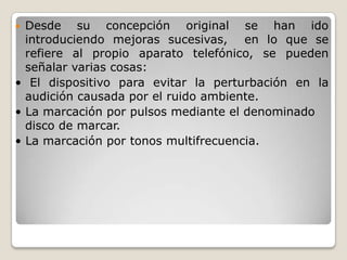  Desde su concepción original se han ido
introduciendo mejoras sucesivas, en lo que se
refiere al propio aparato telefónico, se pueden
señalar varias cosas:
• El dispositivo para evitar la perturbación en la
audición causada por el ruido ambiente.
• La marcación por pulsos mediante el denominado
disco de marcar.
• La marcación por tonos multifrecuencia.
 