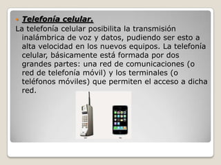  Telefonía celular.
La telefonía celular posibilita la transmisión
inalámbrica de voz y datos, pudiendo ser esto a
alta velocidad en los nuevos equipos. La telefonía
celular, básicamente está formada por dos
grandes partes: una red de comunicaciones (o
red de telefonía móvil) y los terminales (o
teléfonos móviles) que permiten el acceso a dicha
red.
 