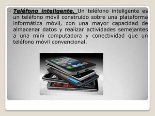  Teléfono inteligente. Un teléfono inteligente es
un teléfono móvil construido sobre una plataforma
informática móvil, con una mayor capacidad de
almacenar datos y realizar actividades semejantes
a una mini computadora y conectividad que un
teléfono móvil convencional.
 