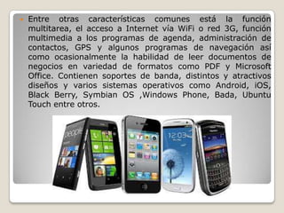  Entre otras características comunes está la función
multitarea, el acceso a Internet vía WiFi o red 3G, función
multimedia a los programas de agenda, administración de
contactos, GPS y algunos programas de navegación así
como ocasionalmente la habilidad de leer documentos de
negocios en variedad de formatos como PDF y Microsoft
Office. Contienen soportes de banda, distintos y atractivos
diseños y varios sistemas operativos como Android, iOS,
Black Berry, Symbian OS ,Windows Phone, Bada, Ubuntu
Touch entre otros.
 