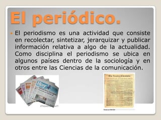 El periódico.
 El periodismo es una actividad que consiste
en recolectar, sintetizar, jerarquizar y publicar
información relativa a algo de la actualidad.
Como disciplina el periodismo se ubica en
algunos países dentro de la sociología y en
otros entre las Ciencias de la comunicación.
 