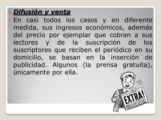  Difusión y venta
 En casi todos los casos y en diferente
medida, sus ingresos económicos, además
del precio por ejemplar que cobran a sus
lectores y de la suscripción de los
suscriptores que reciben el periódico en su
domicilio, se basan en la inserción de
publicidad. Algunos (la prensa gratuita),
únicamente por ella.
 