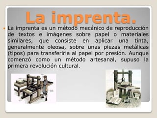 La imprenta. La imprenta es un método mecánico de reproducción
de textos e imágenes sobre papel o materiales
similares, que consiste en aplicar una tinta,
generalmente oleosa, sobre unas piezas metálicas
(tipos) para transferirla al papel por presión. Aunque
comenzó como un método artesanal, supuso la
primera revolución cultural.
 