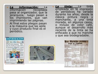  La información: La
información recopilada
pasa al organizador, que la
jerarquiza, luego pasan a
los impresores, que van
imprimiendo las páginas.
 Al final estos pliegos pasan
a la máquina que las apila
y cuyo producto final es el
periódico.
 La tinta: La tinta
empleada en la impresión
de periódicos ha variado
durante los años; desde la
clásica pintura negra y
manchante, a una tinta
morada, en algunos casos,
o incluso de color café,
aunque el desarrollo más
reciente de la tinta se ha
enfocado a que no manche
y que sea biodegradable.
 