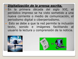  Digitalización de la prensa escrita.
 En la primera década del siglo XXI, el
periódico impreso se ha visto sometido a una
nueva corriente o medio de comunicación, el
periodismo digital o ciberperiodismo.
 Esto se debe a que la red permite la inclusión
texto, sonido e imágenes facilitando al
usuario la lectura y comprensión de la noticia.
 