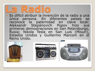 La Radio Es difícil atribuir la invención de la radio a una
única persona. En diferentes países se
reconoce la paternidad en clave local:
Aleksandr Stepánovich Popov hizo sus
primeras demostraciones en San Petersburgo,
Rusia; Nikola Tesla en San Luis (Misuri),
Estados Unidos y Guillermo Marconi en el
Reino Unido.
 