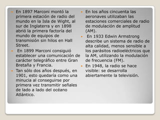  En 1897 Marconi montó la
primera estación de radio del
mundo en la Isla de Wight, al
sur de Inglaterra y en 1898
abrió la primera factoría del
mundo de equipos de
transmisión sin hilos en Hall
Street.
 En 1899 Marconi consiguió
establecer una comunicación de
carácter telegráfico entre Gran
Bretaña y Francia.
 Tan sólo dos años después, en
1901, esto quedaría como una
minucia al conseguirse por
primera vez transmitir señales
de lado a lado del océano
Atlántico.
 En los años cincuenta las
aeronaves utilizaban las
estaciones comerciales de radio
de modulación de amplitud
(AM).
 En 1933 Edwin Armstrong
describe un sistema de radio de
alta calidad, menos sensible a
los parásitos radioeléctricos que
la AM, utilizando la modulación
de frecuencia (FM).
 En 1948, la radio se hace
visible: se desarrolla
abiertamente la televisión.
 