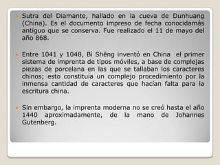  Sutra del Diamante, hallado en la cueva de Dunhuang
(China). Es el documento impreso de fecha conocidamás
antiguo que se conserva. Fue realizado el 11 de mayo del
año 868.
 Entre 1041 y 1048, Bì Shēng inventó en China el primer
sistema de imprenta de tipos móviles, a base de complejas
piezas de porcelana en las que se tallaban los caracteres
chinos; esto constituía un complejo procedimiento por la
inmensa cantidad de caracteres que hacían falta para la
escritura china.
 Sin embargo, la imprenta moderna no se creó hasta el año
1440 aproximadamente, de la mano de Johannes
Gutenberg.
 