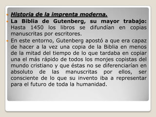  Historia de la imprenta moderna.
 La Biblia de Gutenberg, su mayor trabajo:
Hasta 1450 los libros se difundían en copias
manuscritas por escritores.
 En este entorno, Gutenberg apostó a que era capaz
de hacer a la vez una copia de la Biblia en menos
de la mitad del tiempo de lo que tardaba en copiar
una el más rápido de todos los monjes copistas del
mundo cristiano y que éstas no se diferenciarían en
absoluto de las manuscritas por ellos, ser
consciente de lo que su invento iba a representar
para el futuro de toda la humanidad.
 