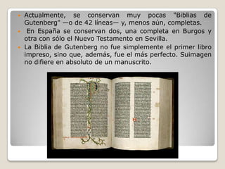  Actualmente, se conservan muy pocas "Biblias de
Gutenberg" —o de 42 líneas— y, menos aún, completas.
 En España se conservan dos, una completa en Burgos y
otra con sólo el Nuevo Testamento en Sevilla.
 La Biblia de Gutenberg no fue simplemente el primer libro
impreso, sino que, además, fue el más perfecto. Suimagen
no difiere en absoluto de un manuscrito.
 