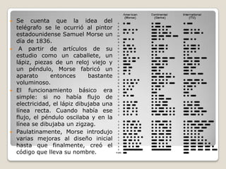  Se cuenta que la idea del
telégrafo se le ocurrió al pintor
estadounidense Samuel Morse un
día de 1836.
 A partir de artículos de su
estudio como un caballete, un
lápiz, piezas de un reloj viejo y
un péndulo, Morse fabricó un
aparato entonces bastante
voluminoso.
 El funcionamiento básico era
simple: si no había flujo de
electricidad, el lápiz dibujaba una
línea recta. Cuando había ese
flujo, el péndulo oscilaba y en la
línea se dibujaba un zigzag.
 Paulatinamente, Morse introdujo
varias mejoras al diseño inicial
hasta que finalmente, creó el
código que lleva su nombre.
 