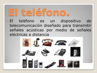 El teléfono.
 El teléfono es un dispositivo de
telecomunicación diseñado para transmitir
señales acústicas por medio de señales
eléctricas a distancia
 