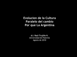 Evolucion de la Cultura Paralelo del cambio Por que La Argentina d.i. Raúl Trujillo H. Universidad de Palermo Agosto de 2010 