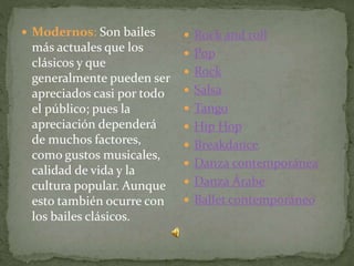  Modernos: Son bailes
más actuales que los
clásicos y que
generalmente pueden ser
apreciados casi por todo
el público; pues la
apreciación dependerá
de muchos factores,
como gustos musicales,
calidad de vida y la
cultura popular. Aunque
esto también ocurre con
los bailes clásicos.
 Rock and roll
 Pop
 Rock
 Salsa
 Tango
 Hip Hop
 Breakdance
 Danza contemporánea
 Danza Árabe
 Ballet contemporáneo
 