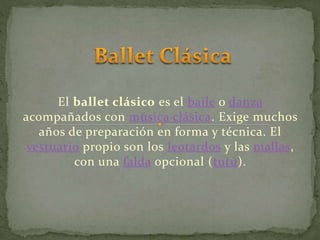 El ballet clásico es el baile o danza
acompañados con música clásica. Exige muchos
años de preparación en forma y técnica. El
vestuario propio son los leotardos y las mallas,
con una falda opcional (tutú).
 