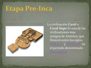 Etapa Pre-Inca
La civilización Caral o
Caral-Supe Es una de las
civilizaciones más
antigua de América, que
floreció entre los siglos
XXX a. C. y XVIII a. C. en
el período denominado
Precerámico.
 