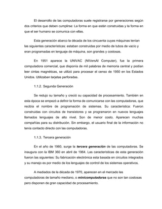 El desarrollo de las computadoras suele registrarse por generaciones según
dos criterios que deben cumplirse: La forma en que están construidas y la forma en
que el ser humano se comunica con ellas.
Esta generación abarco la década de los cincuenta cuyas máquinas tenían
las siguientes características: estaban construidas por medio de tubos de vacío y
eran programadas en lenguaje de máquina, son grandes y costosas.
En 1951 aparece la UNIVAC (NIVersAl Computer), fue la primera
computadora comercial, que disponía de mil palabras de memoria central y podían
leer cintas magnéticas, se utilizó para procesar el censo de 1950 en los Estados
Unidos. Utilizaban tarjetas perforadas.
1.1.2. Segunda Generación
Se redujo su tamaño y creció su capacidad de procesamiento. También en
esta época se empezó a definir la forma de comunicarse con las computadoras, que
recibía el nombre de programación de sistemas. Su característica: Fueron
construidas con circuitos de transistores y se programaron en nuevos lenguajes
llamados lenguajes de alto nivel. Son de menor costo. Aparecen muchas
compañías para su distribución. Sin embargo, el usuario final de la información no
tenía contacto directo con las computadoras.
1.1.3. Tercera generación
En el año de 1960, surge la tercera generación de las computadoras. Se
inaugura con la IBM 360 en abril de 1964. Las características de esta generación
fueron las siguientes: Su fabricación electrónica esta basada en circuitos integrados
y su manejo es por medio de los lenguajes de control de los sistemas operativos.
A mediados de la década de 1970, aparecen en el mercado las
computadoras de tamaño mediano, o minicomputadoras que no son tan costosas
pero disponen de gran capacidad de procesamiento.
 