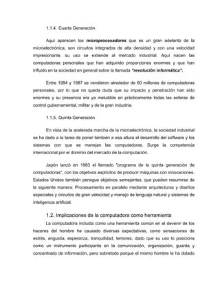 1.1.4. Cuarta Generación
Aquí aparecen los microprocesadores que es un gran adelanto de la
microelectrónica, son circuitos integrados de alta densidad y con una velocidad
impresionante. su uso se extiende al mercado industrial. Aquí nacen las
computadoras personales que han adquirido proporciones enormes y que han
influido en la sociedad en general sobre la llamada "revolución informática".
Entre 1984 y 1987 se vendieron alrededor de 60 millones de computadoras
personales, por lo que no queda duda que su impacto y penetración han sido
enormes y su presencia era ya ineludible en prácticamente todas las esferas de
control gubernamental, militar y de la gran industria.
1.1.5. Quinta Generación
En vista de la acelerada marcha de la microelectrónica, la sociedad industrial
se ha dado a la tarea de poner también a esa altura el desarrollo del software y los
sistemas con que se manejan las computadoras. Surge la competencia
internacional por el dominio del mercado de la computación.
Japón lanzó en 1983 el llamado "programa de la quinta generación de
computadoras", con los objetivos explícitos de producir máquinas con innovaciones.
Estados Unidos también persigue objetivos semejantes, que pueden resumirse de
la siguiente manera: Procesamiento en paralelo mediante arquitecturas y diseños
especiales y circuitos de gran velocidad y manejo de lenguaje natural y sistemas de
inteligencia artificial.
1.2. Implicaciones de la computadora como herramienta
La computadora incluida como una herramienta común en el devenir de los
haceres del hombre ha causado diversas expectativas, como sensaciones de
estrés, angustia, esperanza, tranquilidad, temores, dado que su uso lo posiciona
como un instrumento participante en la comunicación, organización, guarda y
concentrado de información, pero sobretodo porque el mismo hombre le ha dotado
 