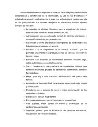 Aun cuando la intención original de la creación de la computadora buscaba la
concentración y transferencia de la información, su uso se ha diversificado y
sofisticado de acuerdo con los fines de la tarea que se le destine a realizar, por ello
se han particularizado sus avances reflejados en numerosos ámbitos algunos
ejemplos de ellos son:
♦ La creación de oficinas ofimáticas para la expedición de boletos,
reservaciones hoteleras, rentas de vehículos, etc.
♦ Administración, con un adecuado control de nóminas, planeación y
conducción de estrategias generales, etc.
♦ Supervisión y control empresarial en la vigilancia de efectividad de los
trabajadores o empleados en general.
♦ Industria, Con el surgimiento de la llamada “robótica”, que ha
permitido un aumento en la productividad de las fábricas, reducción de
tiempo y costo.
♦ Bancario, Con sistemas de movimientos bancarios virtuales pago,
cobro, autorización, asesorías financieras.
♦ Salud, Concentración computarizada de expedientes médicos que
contienen historiales, pruebas de laboratorios, tratamientos, controles
farmacéuticos.
♦ Hogar, para lograr una adecuada administración del presupuesto
familiar.
♦ Arquitectura e Ingeniería Civil, para obtener apoyo en el mejor diseño
y construcción.
♦ Periodismo, en el servicio de mayor y mejor comunicación de los
despachos noticiosos.
♦ Bibliotecario, para un mejor control.
♦ Empresas publicitarias, para el desarrollo de nuevas ideas.
♦ Vías públicas, mejor control de tráfico y disminución de la
contaminación ambiental.
♦ Seguridad pública, para la localización de personas extraviadas,
recuperación de vehículos robados.
 