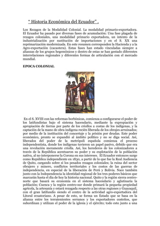 “ Historia Económica del Ecuador” .
Los Rezagos de la Modalidad Colonial. La modalidad primario-exportadora.
El Ecuador ha pasado por diversas fases de acumulación: Una fase plagada de
rezagos coloniales, una modalidad primario exportadora, un intento de la
industrialización por sustitución de importaciones y en el S. XX una
reprimarización modernizada. En este resumen corresponden la Hacienda y a la
Agro-exportación (cacaotera). Estas fases han estado vinculadas siempre a
alianzas de los grupos hegemónicos y dentro de estas se han gestado diferentes
interrelaciones regionales y diferentes formas de articulación con el mercado
mundial.

EPOCA COLONIAL




 En el S. XVIII con las reformas borbónicas, comienza a configurarse el poder de
los latifundistas bajo el sistema hacendario, mediante la expropiación y
apropiación de tierras por parte de los criollos a costas de los indígenas, y la
captación de la mano de obra indígena recién liberada de los obrajes arruinados;
por medio de la institución del concertaje y la prisión por deudas. Este poder
económico, pronto se expandió al ámbito político y no se diga social. Así,
liberados del poder de la metrópoli española comienza el proceso
independentista, donde los indígenas tuvieron un papel pasivo, debido que era
una revolución meramente criolla. Así, los herederos de los colonizadores a
través de la República acentuaron su poder y su explotación de la población
nativa, al no interponerse la Corona en sus intereses. El Ecuador entonces surge
como República independiente en 1830, a partir de lo que fue la Real Audiencia
de Quito, cargando sobre sí los pesados rezagos coloniales; la ruina del sector
obrajero y minero, conflictos territoriales y los costos de las guerras de
independencia, en especial de la liberación de Perú y Bolivia. Nace también
junto con la Independencia la identidad regional de los tres poderes básicos que
marcarán hasta el día de hoy la historia nacional. Quito y la región sierra centro-
norte que basará su economía en el sistema hacendario y aglutinaría la
población; Cuenca y la región centro-sur donde primará la pequeña propiedad
agrícola, la artesanía y estará rezagada respecto a las otras regiones y Guayaquil,
con el gran latifundio siendo el centro de la actividad agro-exportadora del
Litoral ecuatoriano. A pesar de esto, se forma un Estado que se basa en la
alianza entre los terratenientes serranos y los exportadores costeños, que
subordinan y utilizan el poder de la iglesia y el ejército; todo esto junto a una
 