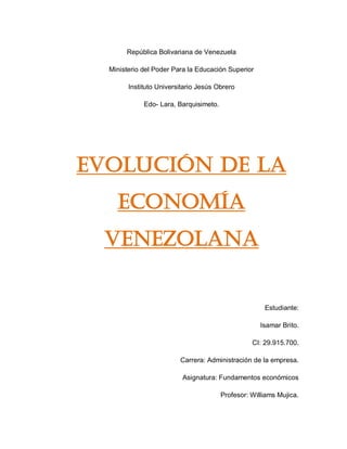 Rep�blica Bolivariana de Venezuela
Ministerio del Poder Para la Educaci�n Superior
Instituto Universitario Jes�s Obrero
Edo- Lara, Barquisimeto.
Evoluci�n de la
econom�a
venezolana
Estudiante:
Isamar Brito.
CI: 29.915.700.
Carrera: Administraci�n de la empresa.
Asignatura: Fundamentos econ�micos
Profesor: Williams Mujica.
 